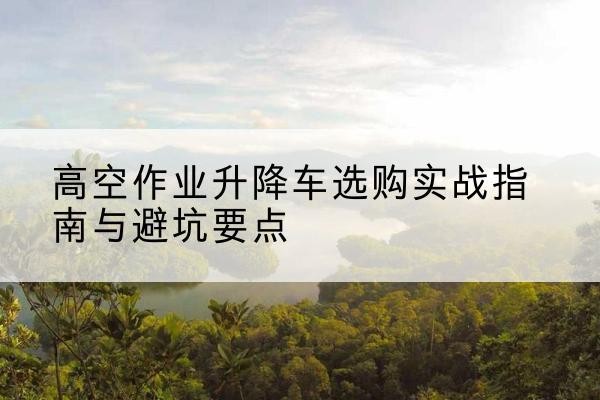 荣昌区升降车怎么选-高空作业升降车选购实战指南与避坑要点