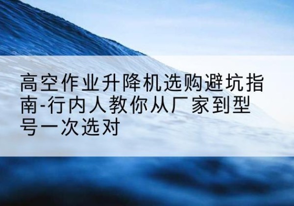 荣昌区升降平台厂家-高空作业升降机选购避坑指南-行内人教你从厂家到型号一次选对