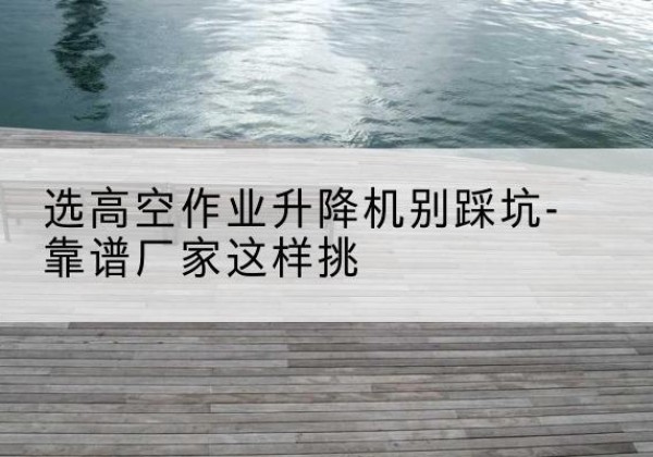 荣昌区剪叉式升降机厂家-选高空作业升降机别踩坑-靠谱厂家这样挑