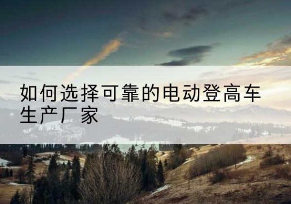 荣昌区电动登高车厂家-如何选择可靠的电动登高车生产厂家