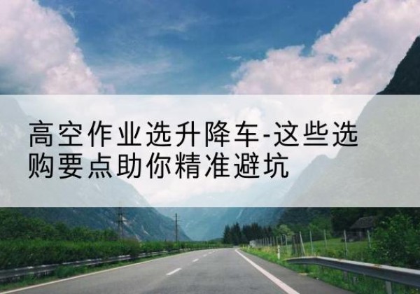 荣昌区升降车厂家-高空作业选升降车-这些选购要点助你*避坑