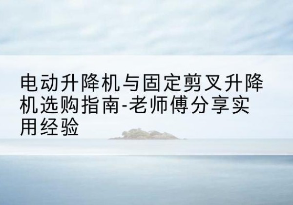 荣昌区电动升降机怎么选-电动升降机与固定剪叉升降机选购指南-老师傅分享实用经验