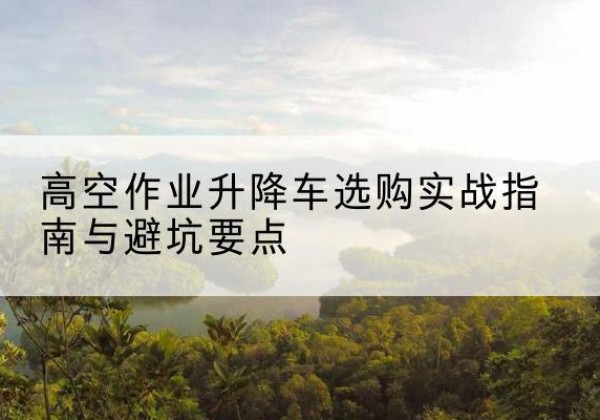 荣昌区升降车怎么选-高空作业升降车选购实战指南与避坑要点