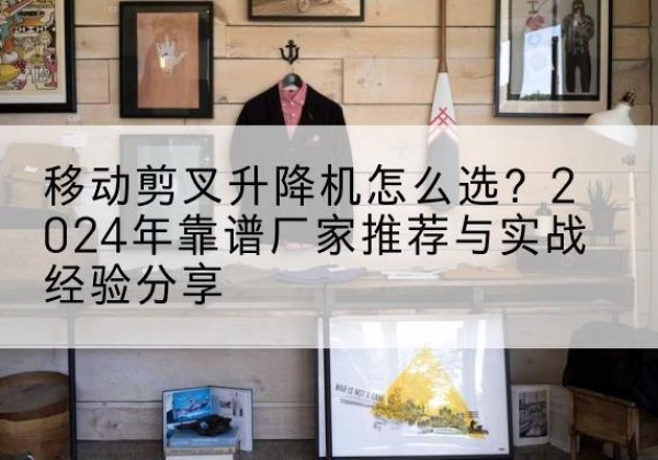 荣昌区升降平台厂家推荐-移动剪叉升降机怎么选？2024年靠谱厂家推荐与实战经验分享